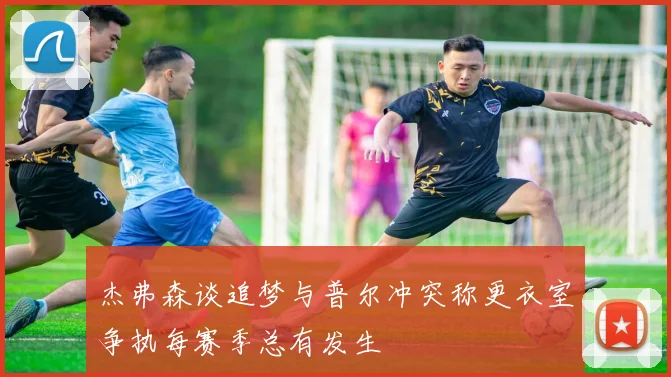 杰弗森谈追梦与普尔冲突称更衣室争执每赛季总有发生