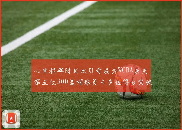 心里程碑时刻坎贝奇成为WCBA历史第五位300盖帽球员卡多佐得分突破1000大关