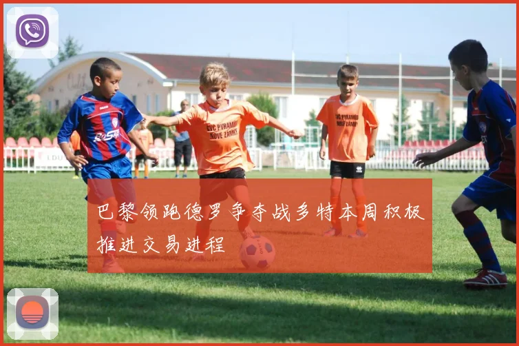 巴黎领跑德罗争夺战多特本周积极推进交易进程