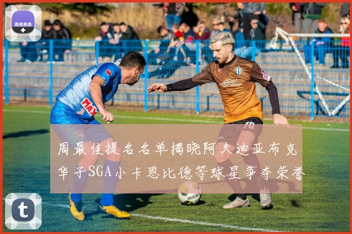 周最佳提名名单揭晓阿夫迪亚布克华子SGA小卡恩比德等球星争夺荣誉