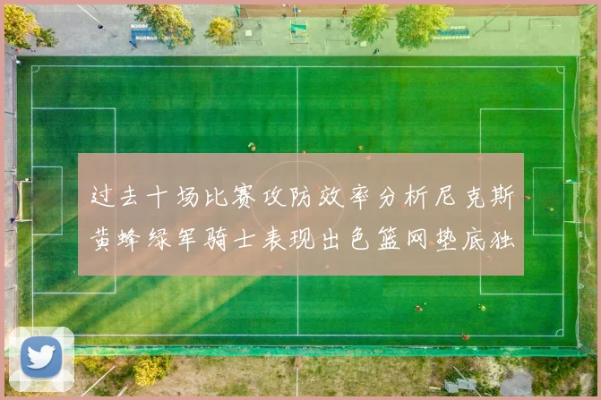 过去十场比赛攻防效率分析尼克斯黄蜂绿军骑士表现出色篮网垫底独占鳌头