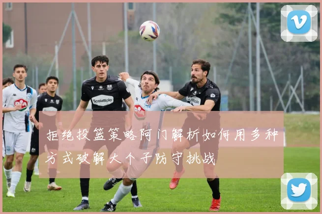 拒绝投篮策略阿门解析如何用多种方式破解大个子防守挑战
