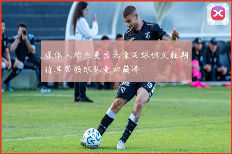 媒体人称杰曼为北京足球的支柱期待其带领球队重回巅峰