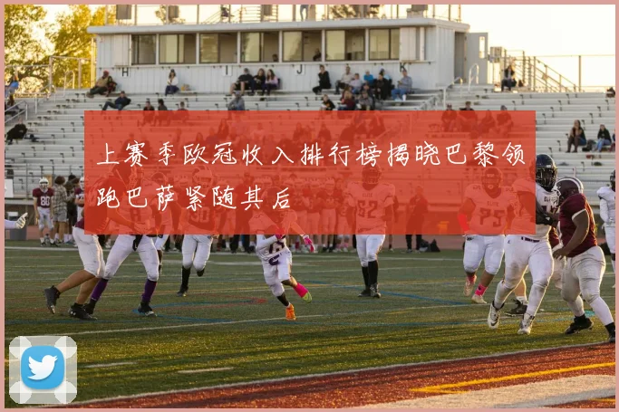 上赛季欧冠收入排行榜揭晓巴黎领跑巴萨紧随其后
